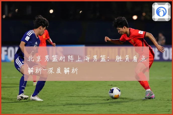 北京男篮对阵上海男篮：胜负看点解析-深度解析