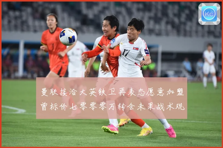 曼联接洽大英铁卫再表态愿意加盟曾标价七零零零万转会未果战术观察-深度解析