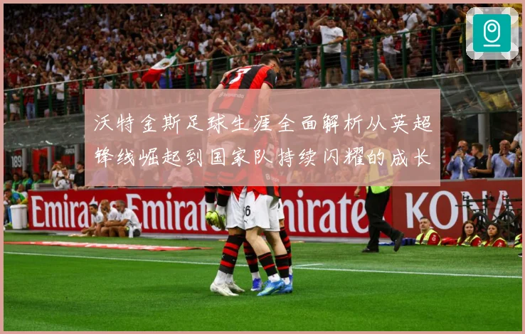 沃特金斯足球生涯全面解析从英超锋线崛起到国家队持续闪耀的成长突破历程-深度解析