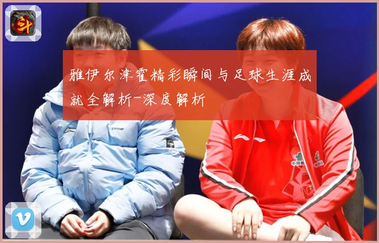 雅伊尔津霍精彩瞬间与足球生涯成就全解析-深度解析