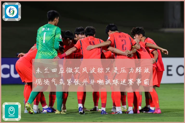 米兰回应微笑风波称只是压力释放现场气氛紧张并非嘲讽球迷赛事前瞻-深度解析