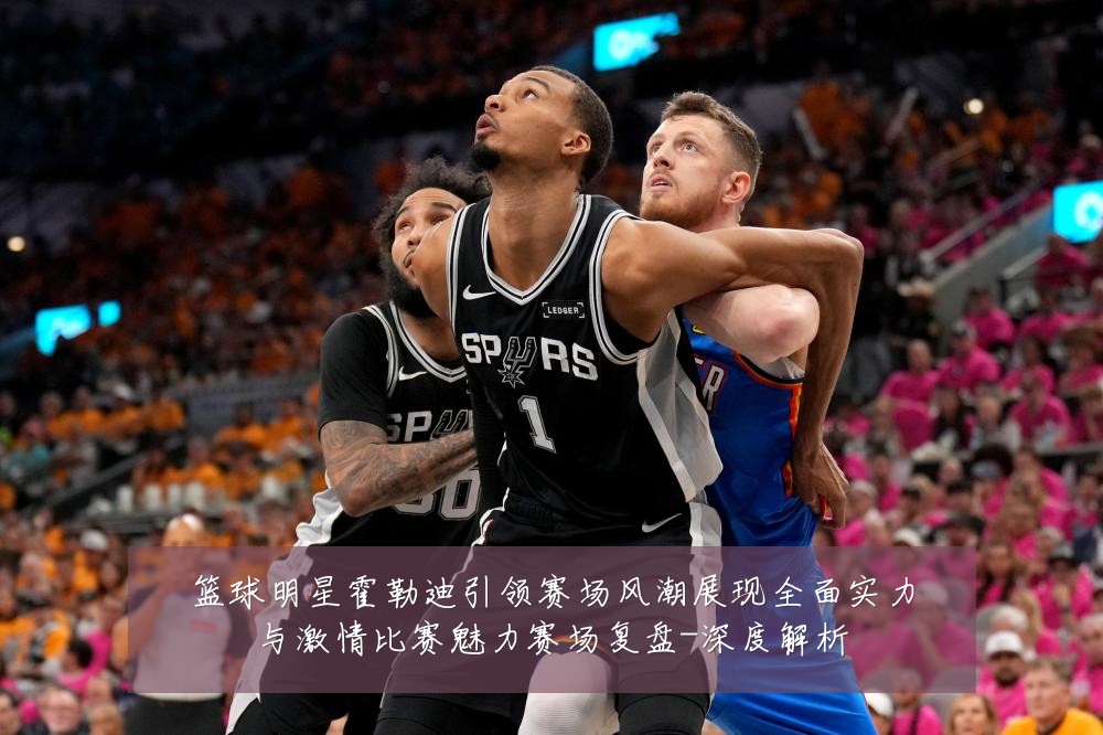 篮球明星霍勒迪引领赛场风潮展现全面实力与激情比赛魅力赛场复盘-深度解析